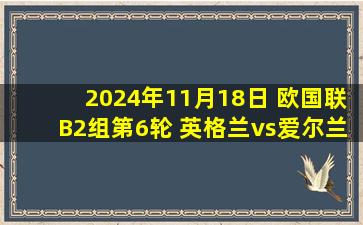 2024年11月18日 欧国联B2组第6轮 英格兰vs爱尔兰 全场录像